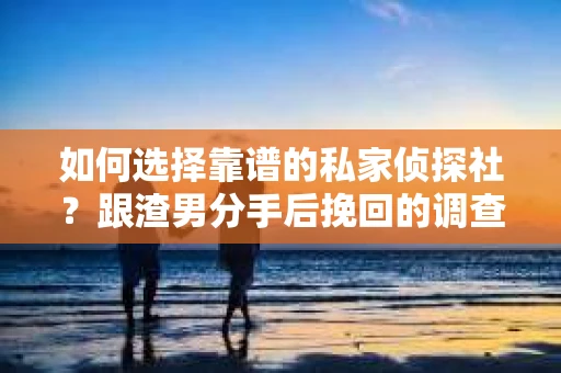如何选择靠谱的私家侦探社？跟渣男分手后挽回的调查服务怎么办？