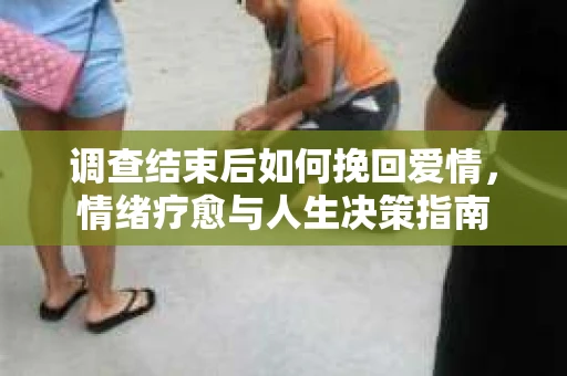 调查结束后如何挽回爱情，情绪疗愈与人生决策指南