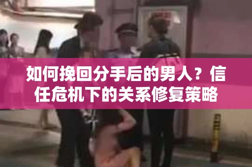 如何挽回分手后的男人？信任危机下的关系修复策略