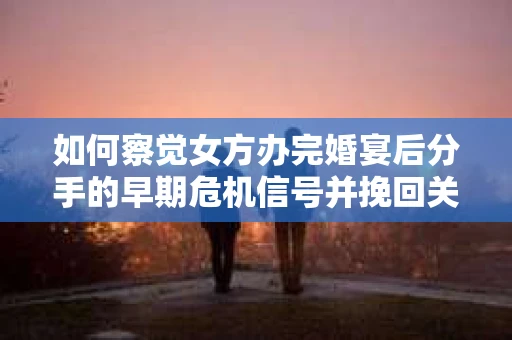 如何察觉女方办完婚宴后分手的早期危机信号并挽回关系？