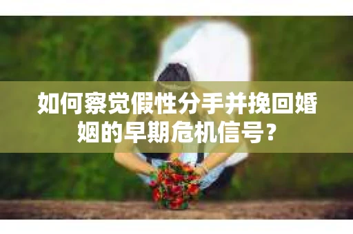 如何察觉假性分手并挽回婚姻的早期危机信号？