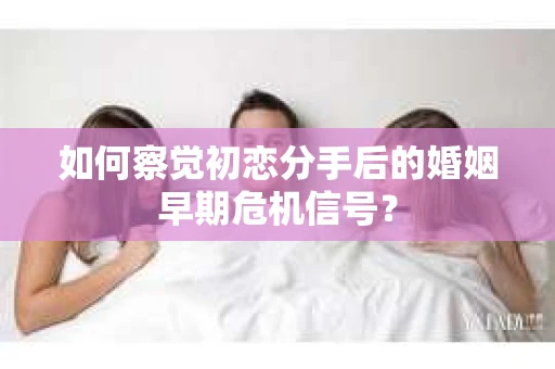 如何察觉初恋分手后的婚姻早期危机信号？