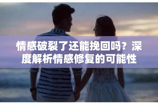 情感破裂了还能挽回吗？深度解析情感修复的可能性