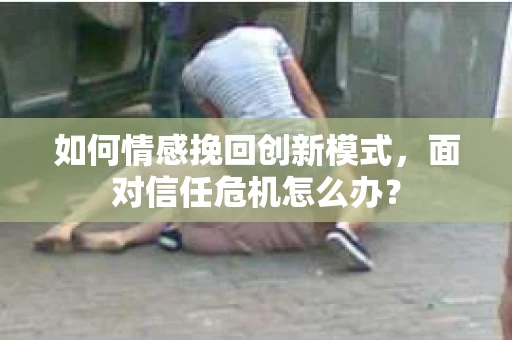 如何情感挽回创新模式，面对信任危机怎么办？