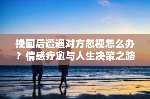 挽回后遭遇对方忽视怎么办？情感疗愈与人生决策之路