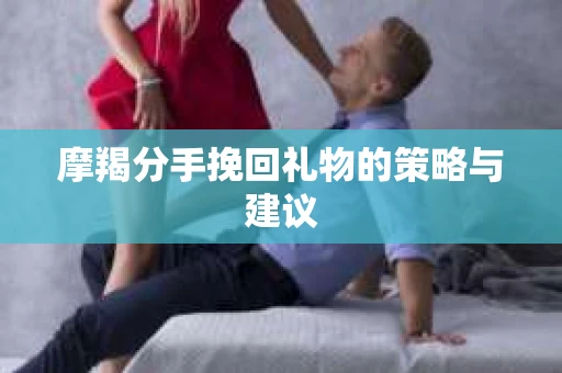 摩羯分手挽回礼物的策略与建议