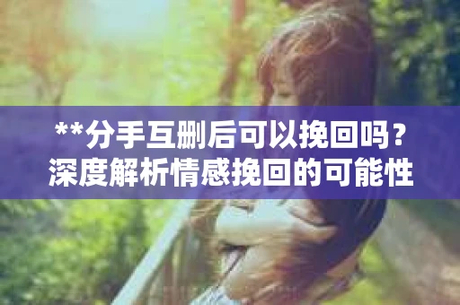 **分手互删后可以挽回吗？深度解析情感挽回的可能性**
