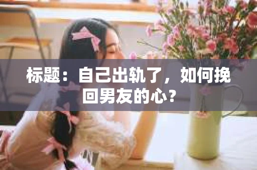 标题：自己出轨了，如何挽回男友的心？