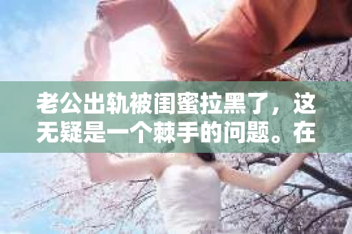 老公出轨被闺蜜拉黑了，这无疑是一个棘手的问题。在这个问题上，我想要和大家分享一下我的看法和经历，希望能给大家带来一些启示。