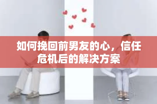 如何挽回前男友的心，信任危机后的解决方案