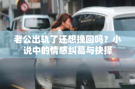 老公出轨了还想挽回吗？小说中的情感纠葛与抉择