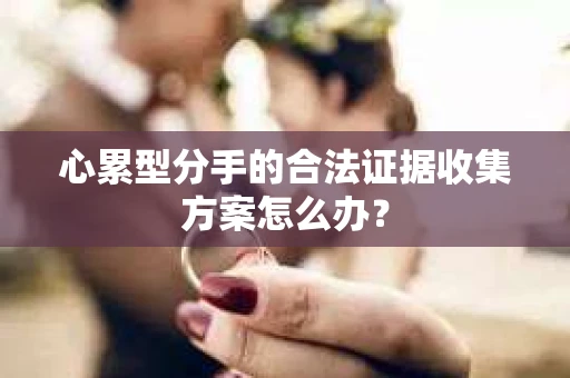 心累型分手的合法证据收集方案怎么办? 心累型分手的合法证据收集方案怎么办?