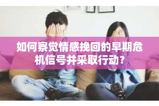 如何察觉情感挽回的早期危机信号并采取行动？