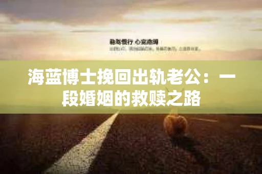 海蓝博士挽回出轨老公：一段婚姻的救赎之路