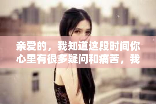 亲爱的，我知道这段时间你心里有很多疑问和痛苦，我也一样。我们在一起的时光，有欢笑也有泪水，那些美好的回忆，我永远都不会忘记。今天，我想通过这条短信，向你表达我的一些想法。