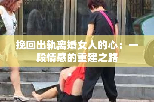 挽回出轨离婚女人的心：一段情感的重建之路