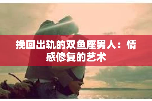 挽回出轨的双鱼座男人：情感修复的艺术