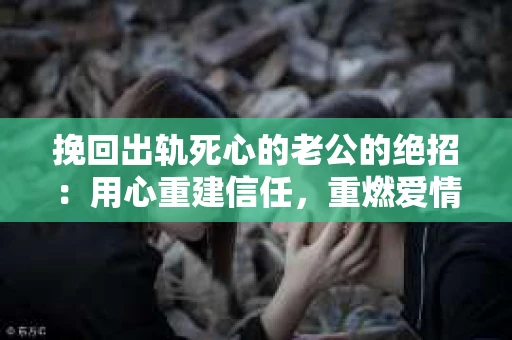 挽回出轨死心的老公的绝招：用心重建信任，重燃爱情火花