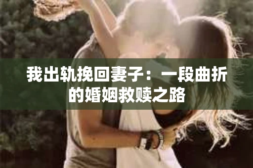 我出轨挽回妻子：一段曲折的婚姻救赎之路