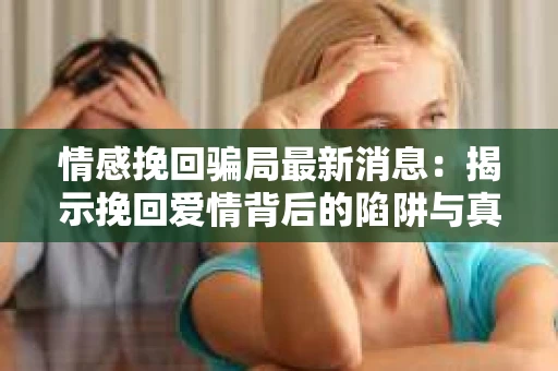 情感挽回骗局最新消息：揭示挽回爱情背后的陷阱与真相