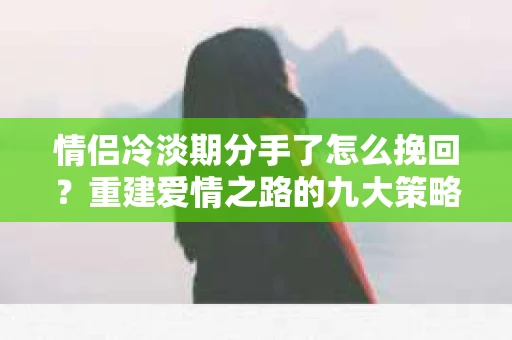 情侣冷淡期分手了怎么挽回？重建爱情之路的九大策略