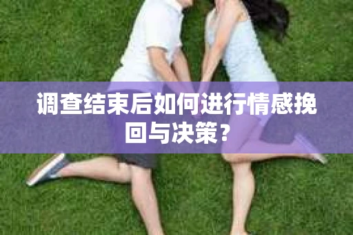 调查结束后如何进行情感挽回与决策？