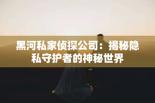 黑河私家侦探公司：揭秘隐私守护者的神秘世界