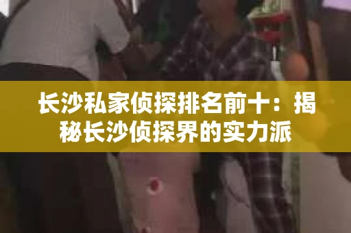 长沙私家侦探排名前十：揭秘长沙侦探界的实力派