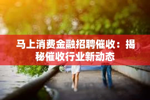 马上消费金融招聘催收：揭秘催收行业新动态