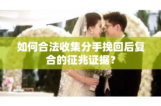 如何合法收集分手挽回后复合的征兆证据？