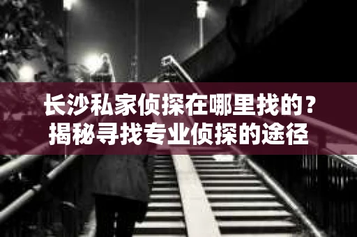 长沙私家侦探在哪里找的？揭秘寻找专业侦探的途径