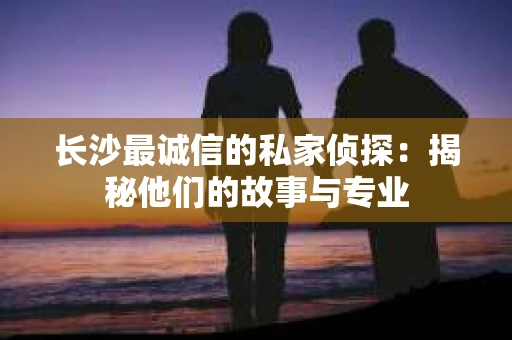 长沙最诚信的私家侦探：揭秘他们的故事与专业