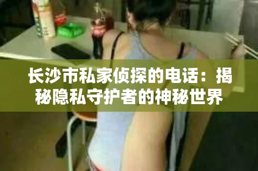 长沙市私家侦探的电话：揭秘隐私守护者的神秘世界