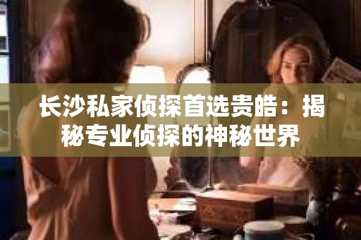长沙私家侦探首选贵皓：揭秘专业侦探的神秘世界