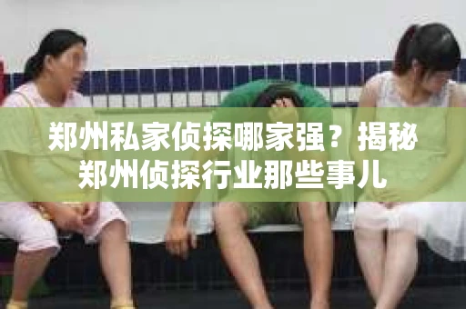 郑州私家侦探哪家强？揭秘郑州侦探行业那些事儿
