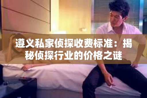 遵义私家侦探收费标准：揭秘侦探行业的价格之谜