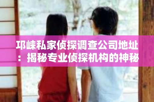 邛崃私家侦探调查公司地址：揭秘专业侦探机构的神秘面纱