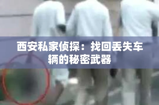 西安私家侦探：找回丢失车辆的秘密武器