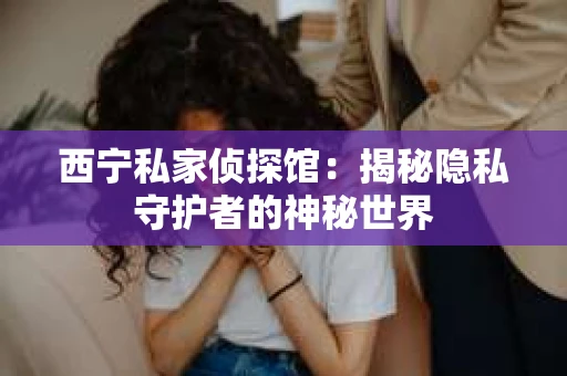 西宁私家侦探馆：揭秘隐私守护者的神秘世界