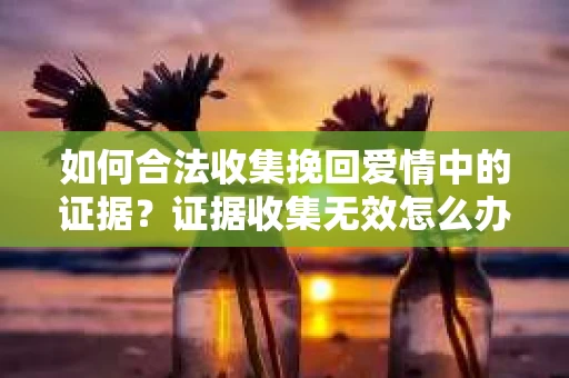 如何合法收集挽回爱情中的证据？证据收集无效怎么办？