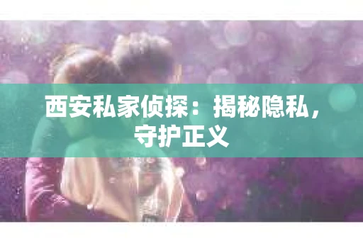 西安私家侦探：揭秘隐私，守护正义
