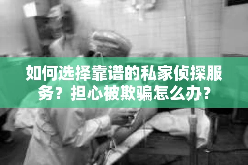 如何选择靠谱的私家侦探服务？担心被欺骗怎么办？
