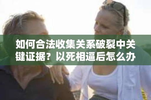 如何合法收集关系破裂中关键证据?以死相逼后怎么办? 如何合法收集关系破裂中关键证据?以死相逼后怎么办?
