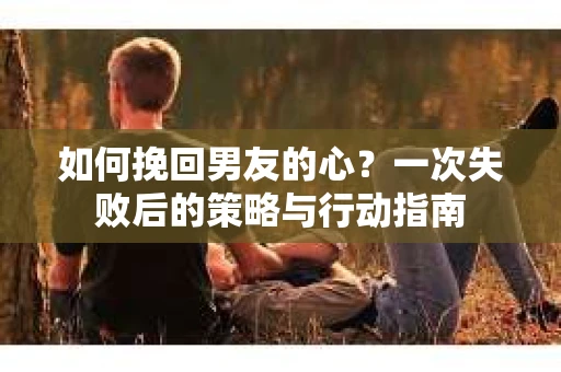 如何挽回男友的心？一次失败后的策略与行动指南