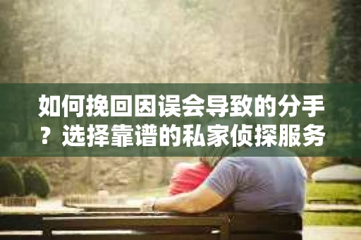 如何挽回因误会导致的分手？选择靠谱的私家侦探服务指南