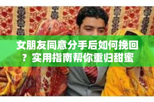 女朋友同意分手后如何挽回？实用指南帮你重归甜蜜
