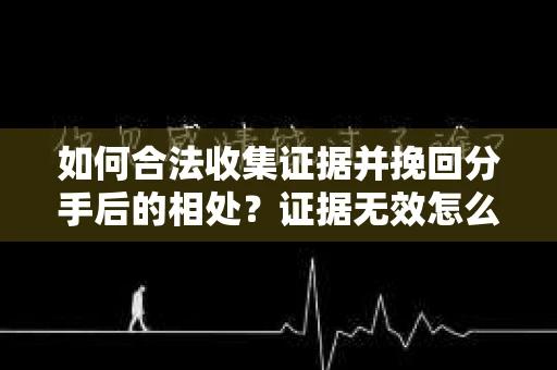如何合法收集证据并挽回分手后的相处？证据无效怎么办？