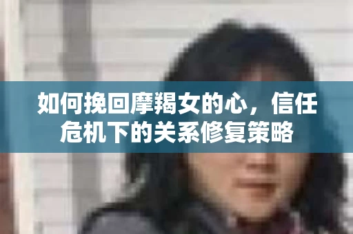 如何挽回摩羯女的心，信任危机下的关系修复策略