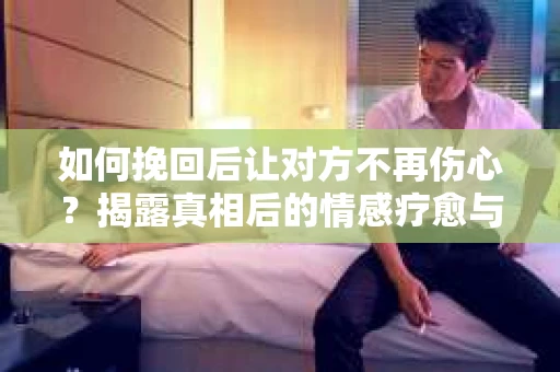如何挽回后让对方不再伤心?揭露真相后的情感疗愈与前行计划 如何挽回后让对方不再伤心?揭露真相后的情感疗愈与前行计划