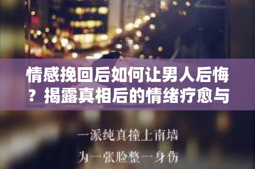 情感挽回后如何让男人后悔？揭露真相后的情绪疗愈与人生决策